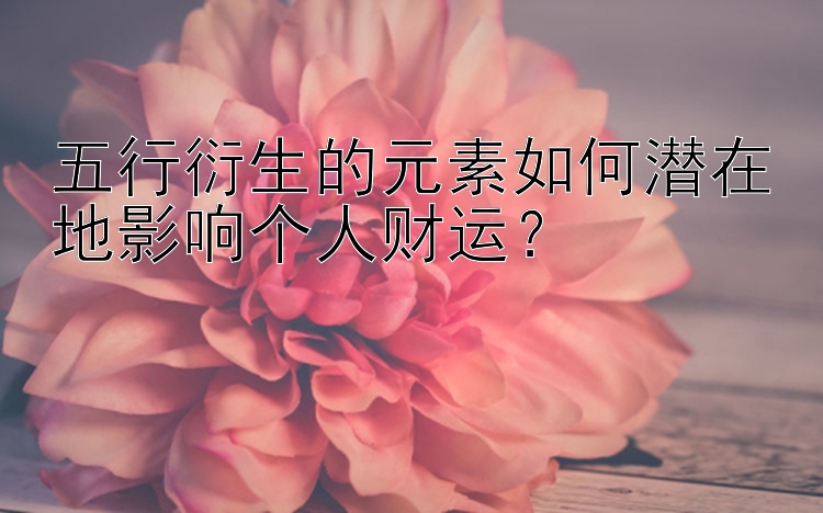 五行衍生的元素如何潜在地影响个人财运？