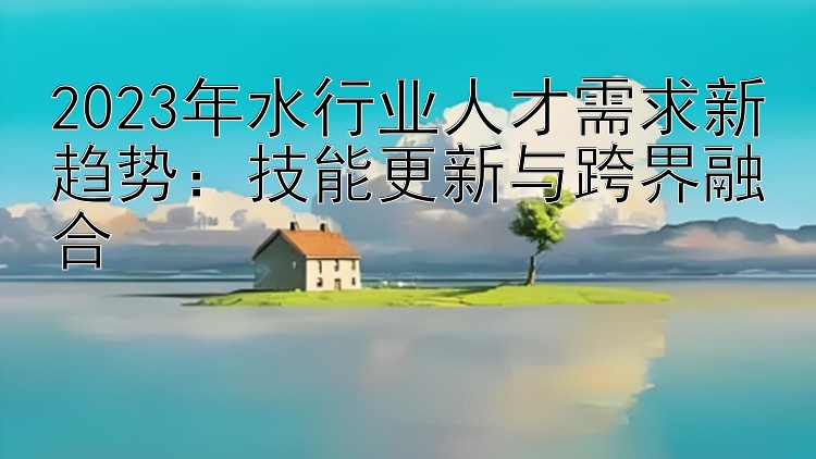 2023年水行业人才需求新趋势：技能更新与跨界融合