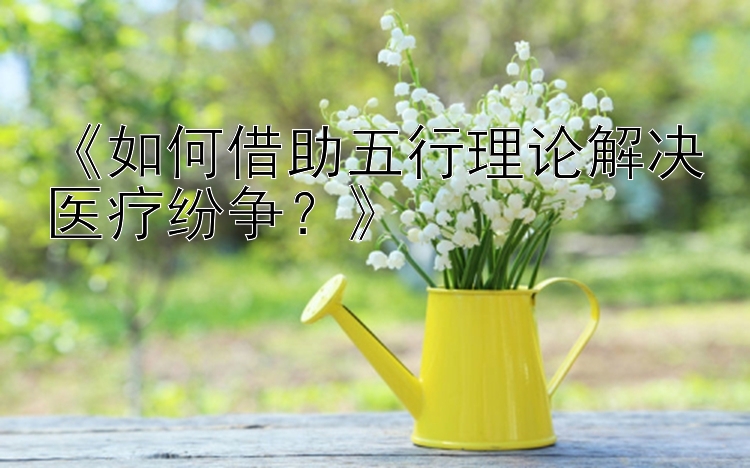 《如何借助五行理论解决医疗纷争？》