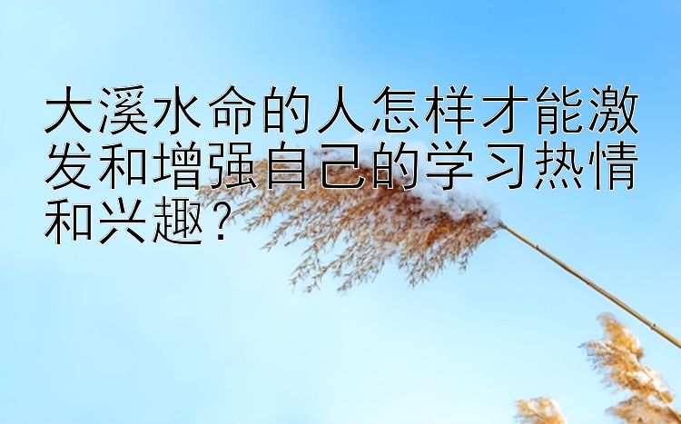 大溪水命的人怎样才能激发和增强自己的学习热情和兴趣？