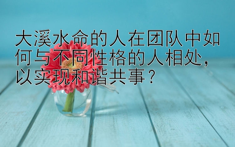 大溪水命的人在团队中如何与不同性格的人相处，以实现和谐共事？