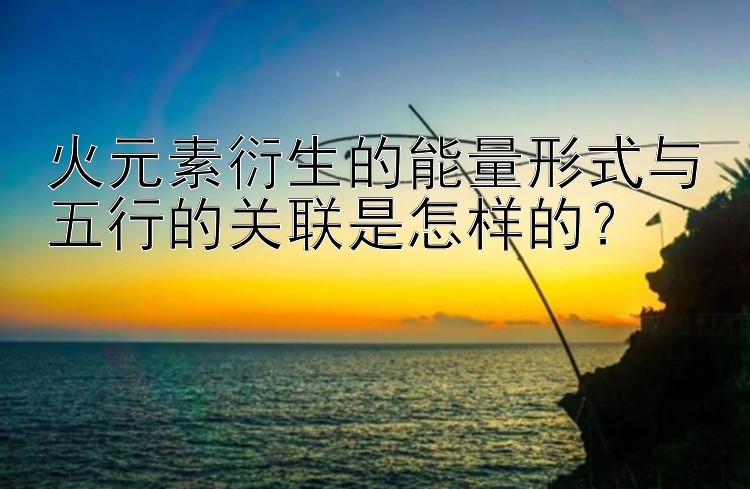 火元素衍生的能量形式与五行的关联是怎样的？